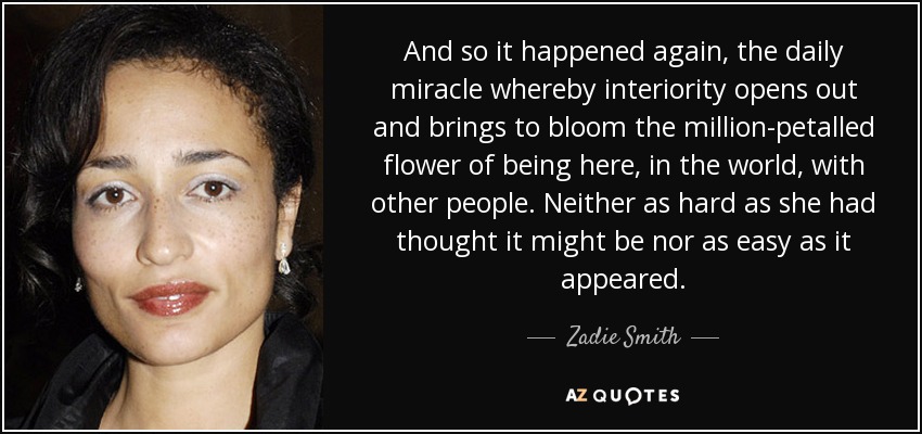 And so it happened again, the daily miracle whereby interiority opens out and brings to bloom the million-petalled flower of being here, in the world, with other people. Neither as hard as she had thought it might be nor as easy as it appeared. - Zadie Smith