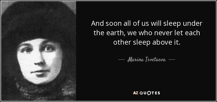 And soon all of us will sleep under the earth, we who never let each other sleep above it. - Marina Tsvetaeva