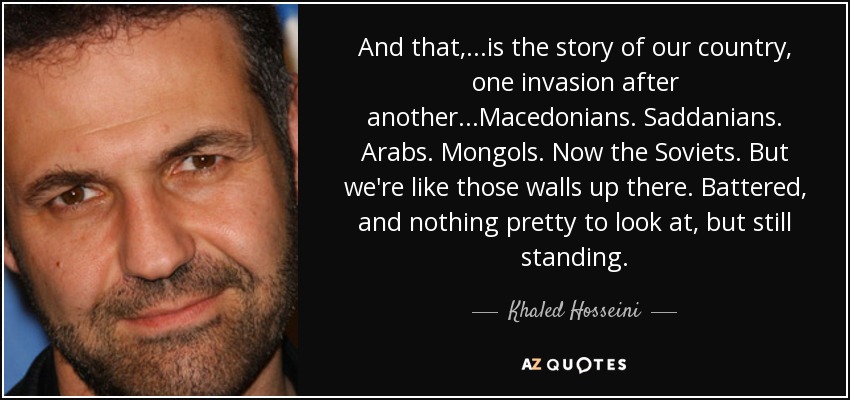And that, ...is the story of our country, one invasion after another...Macedonians. Saddanians. Arabs. Mongols. Now the Soviets. But we're like those walls up there. Battered, and nothing pretty to look at, but still standing. - Khaled Hosseini