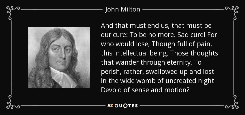 And that must end us, that must be our cure: To be no more. Sad cure! For who would lose, Though full of pain, this intellectual being, Those thoughts that wander through eternity, To perish, rather, swallowed up and lost In the wide womb of uncreated night Devoid of sense and motion? - John Milton