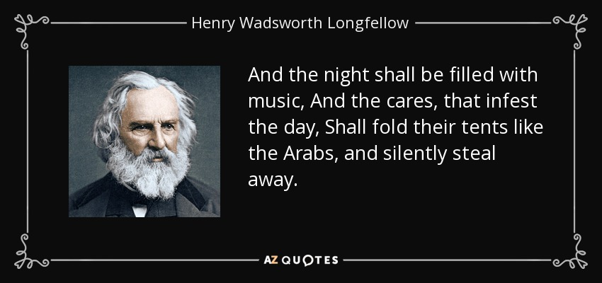 And the night shall be filled with music, And the cares, that infest the day, Shall fold their tents like the Arabs, and silently steal away. - Henry Wadsworth Longfellow