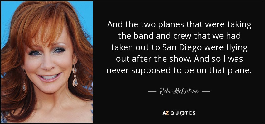 And the two planes that were taking the band and crew that we had taken out to San Diego were flying out after the show. And so I was never supposed to be on that plane. - Reba McEntire