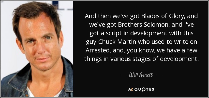 And then we've got Blades of Glory, and we've got Brothers Solomon, and I've got a script in development with this guy Chuck Martin who used to write on Arrested, and, you know, we have a few things in various stages of development. - Will Arnett