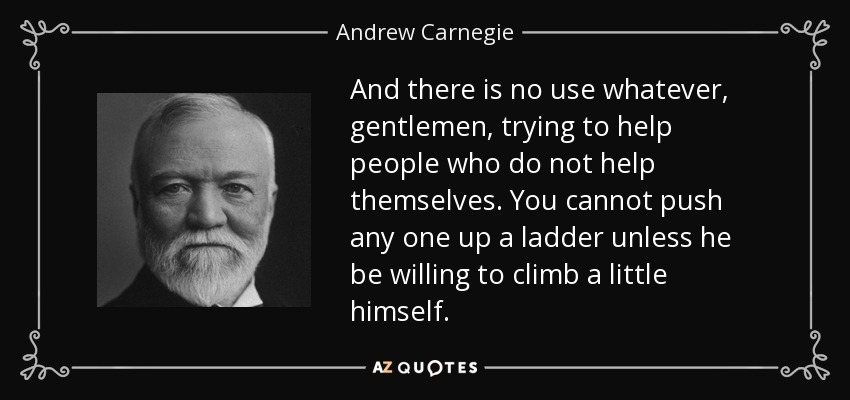 And there is no use whatever, gentlemen, trying to help people who do not help themselves. You cannot push any one up a ladder unless he be willing to climb a little himself. - Andrew Carnegie