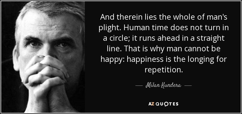 And therein lies the whole of man's plight. Human time does not turn in a circle; it runs ahead in a straight line. That is why man cannot be happy: happiness is the longing for repetition. - Milan Kundera