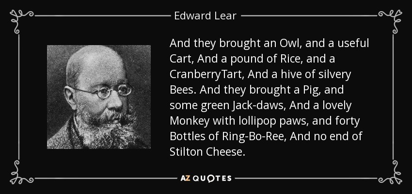 And they brought an Owl, and a useful Cart, And a pound of Rice, and a CranberryTart, And a hive of silvery Bees. And they brought a Pig, and some green Jack-daws, And a lovely Monkey with lollipop paws, and forty Bottles of Ring-Bo-Ree, And no end of Stilton Cheese. - Edward Lear
