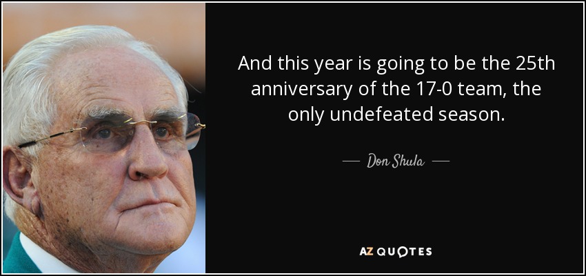 And this year is going to be the 25th anniversary of the 17-0 team, the only undefeated season. - Don Shula