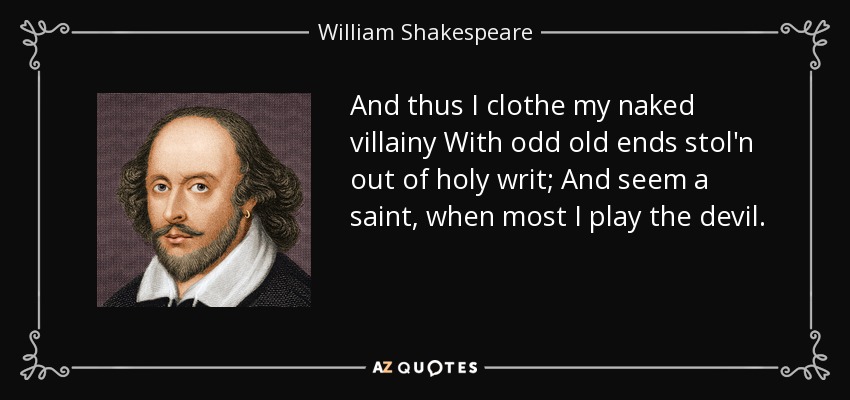 And thus I clothe my naked villainy With odd old ends stol'n out of holy writ; And seem a saint, when most I play the devil. - William Shakespeare