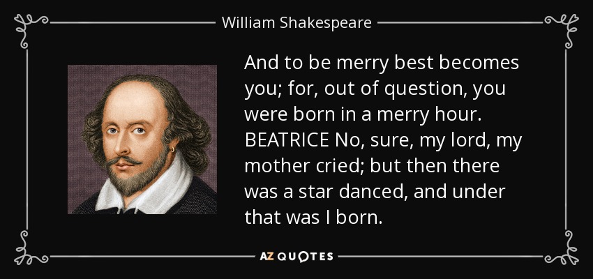 And to be merry best becomes you; for, out of question, you were born in a merry hour. BEATRICE No, sure, my lord, my mother cried; but then there was a star danced, and under that was I born. - William Shakespeare