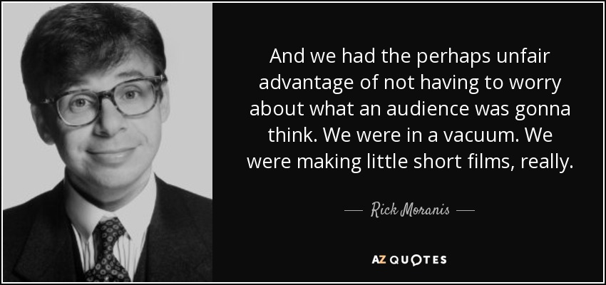 And we had the perhaps unfair advantage of not having to worry about what an audience was gonna think. We were in a vacuum. We were making little short films, really. - Rick Moranis