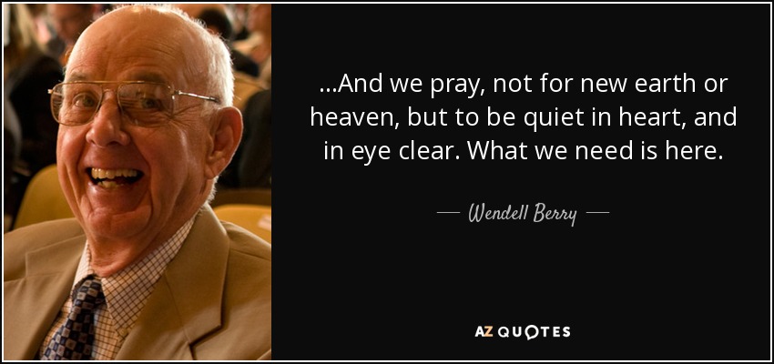 ...And we pray, not for new earth or heaven, but to be quiet in heart, and in eye clear. What we need is here. - Wendell Berry