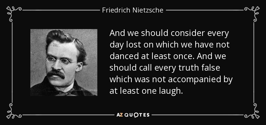 Y deberíamos considerar perdido todo día en el que no hayamos bailado al menos una vez. Y deberíamos calificar de falsa toda verdad que no haya ido acompañada al menos de una carcajada. - Friedrich Nietzsche