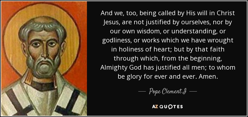 And we, too, being called by His will in Christ Jesus, are not justified by ourselves, nor by our own wisdom, or understanding, or godliness, or works which we have wrought in holiness of heart; but by that faith through which, from the beginning, Almighty God has justified all men; to whom be glory for ever and ever. Amen. - Pope Clement I