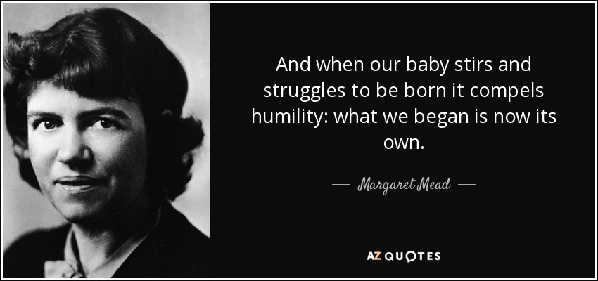 And when our baby stirs and struggles to be born it compels humility: what we began is now its own. - Margaret Mead