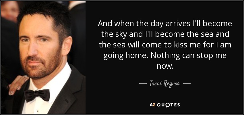 And when the day arrives I'll become the sky and I'll become the sea and the sea will come to kiss me for I am going home. Nothing can stop me now. - Trent Reznor