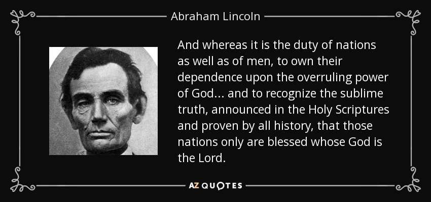 And whereas it is the duty of nations as well as of men, to own their dependence upon the overruling power of God ... and to recognize the sublime truth, announced in the Holy Scriptures and proven by all history, that those nations only are blessed whose God is the Lord. - Abraham Lincoln