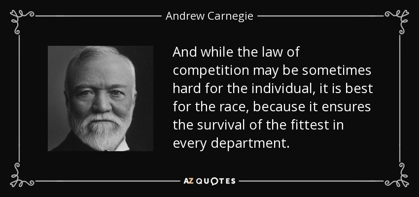 And while the law of competition may be sometimes hard for the individual, it is best for the race, because it ensures the survival of the fittest in every department. - Andrew Carnegie