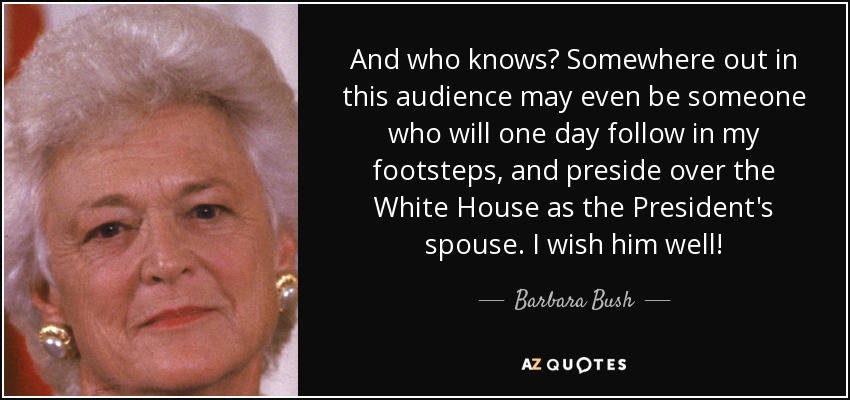 And who knows? Somewhere out in this audience may even be someone who will one day follow in my footsteps, and preside over the White House as the President's spouse. I wish him well! - Barbara Bush