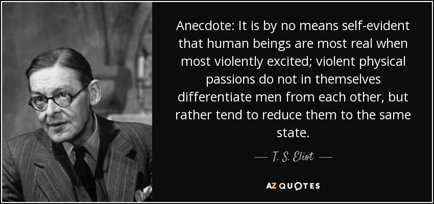 Anecdote: It is by no means self-evident that human beings are most real when most violently excited; violent physical passions do not in themselves differentiate men from each other, but rather tend to reduce them to the same state. - T. S. Eliot