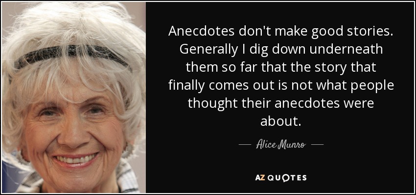 Anecdotes don't make good stories. Generally I dig down underneath them so far that the story that finally comes out is not what people thought their anecdotes were about. - Alice Munro