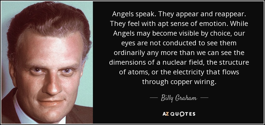 Angels speak. They appear and reappear. They feel with apt sense of emotion. While Angels may become visible by choice, our eyes are not conducted to see them ordinarily any more than we can see the dimensions of a nuclear field, the structure of atoms, or the electricity that flows through copper wiring. - Billy Graham