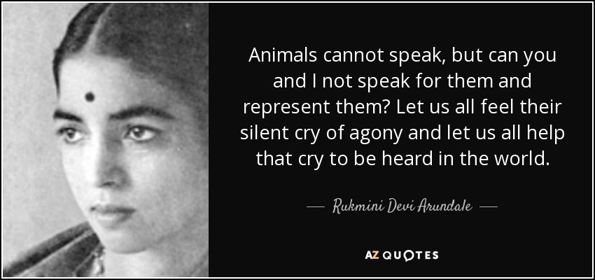 Animals cannot speak, but can you and I not speak for them and represent them? Let us all feel their silent cry of agony and let us all help that cry to be heard in the world. - Rukmini Devi Arundale