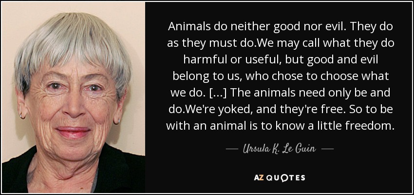 Animals do neither good nor evil. They do as they must do.We may call what they do harmful or useful, but good and evil belong to us, who chose to choose what we do. [. . .] The animals need only be and do.We're yoked, and they're free. So to be with an animal is to know a little freedom. - Ursula K. Le Guin