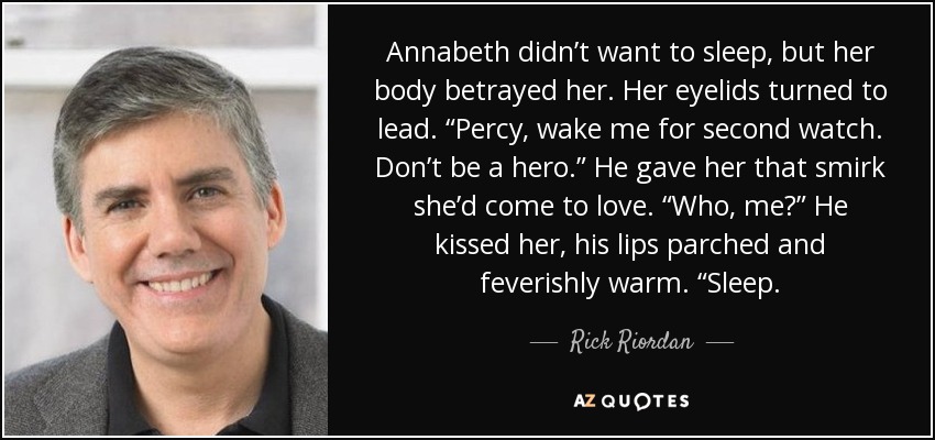 Annabeth didn’t want to sleep, but her body betrayed her. Her eyelids turned to lead. “Percy, wake me for second watch. Don’t be a hero.” He gave her that smirk she’d come to love. “Who, me?” He kissed her, his lips parched and feverishly warm. “Sleep. - Rick Riordan
