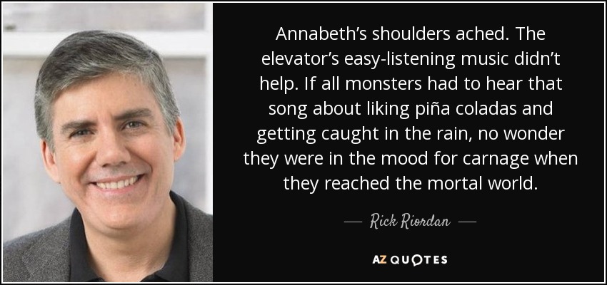 Annabeth’s shoulders ached. The elevator’s easy-listening music didn’t help. If all monsters had to hear that song about liking piña coladas and getting caught in the rain, no wonder they were in the mood for carnage when they reached the mortal world. - Rick Riordan