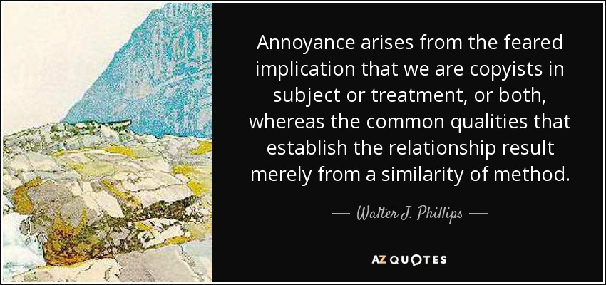 Annoyance arises from the feared implication that we are copyists in subject or treatment, or both, whereas the common qualities that establish the relationship result merely from a similarity of method. - Walter J. Phillips