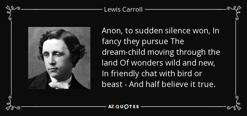 Anon, to sudden silence won, In fancy they pursue The dream-child moving through the land Of wonders wild and new, In friendly chat with bird or beast - And half believe it true. - Lewis Carroll