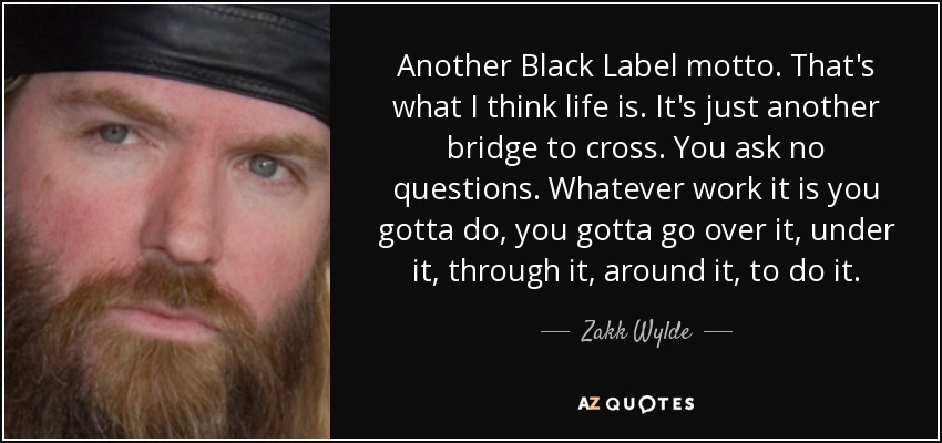 Another Black Label motto. That's what I think life is. It's just another bridge to cross. You ask no questions. Whatever work it is you gotta do, you gotta go over it, under it, through it, around it, to do it. - Zakk Wylde