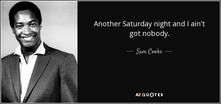 Another Saturday night and I ain't got nobody. - Sam Cooke