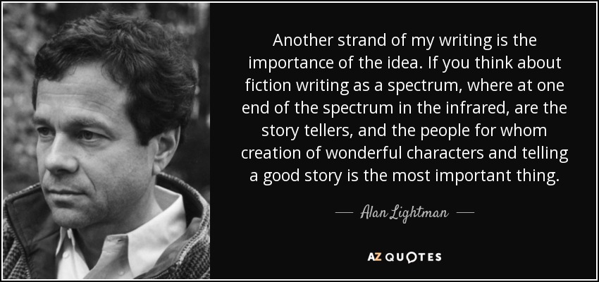 Another strand of my writing is the importance of the idea. If you think about fiction writing as a spectrum, where at one end of the spectrum in the infrared, are the story tellers, and the people for whom creation of wonderful characters and telling a good story is the most important thing. - Alan Lightman