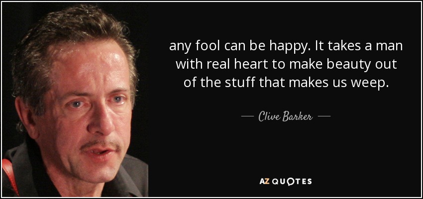 any fool can be happy. It takes a man with real heart to make beauty out of the stuff that makes us weep. - Clive Barker