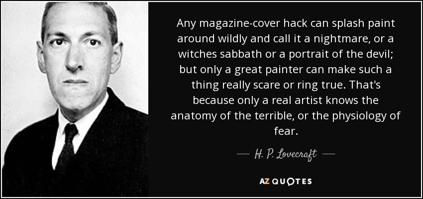 Any magazine-cover hack can splash paint around wildly and call it a nightmare, or a witches sabbath or a portrait of the devil; but only a great painter can make such a thing really scare or ring true. That's because only a real artist knows the anatomy of the terrible, or the physiology of fear. - H. P. Lovecraft