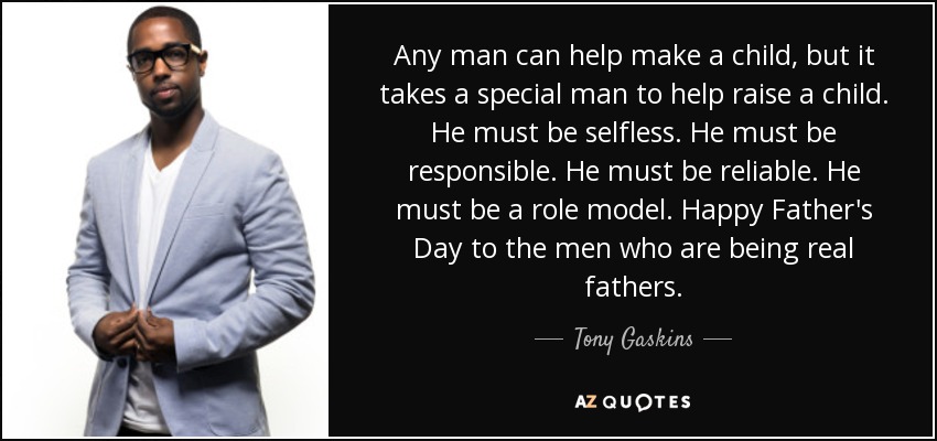 Any man can help make a child, but it takes a special man to help raise a child. He must be selfless. He must be responsible. He must be reliable. He must be a role model. Happy Father's Day to the men who are being real fathers. - Tony Gaskins