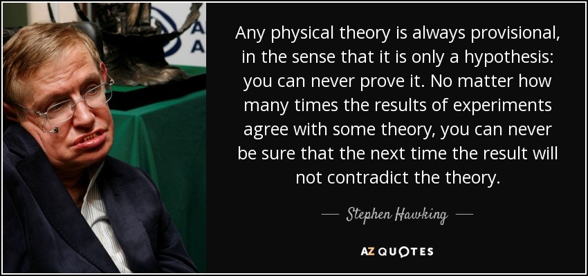 Any physical theory is always provisional, in the sense that it is only a hypothesis: you can never prove it. No matter how many times the results of experiments agree with some theory, you can never be sure that the next time the result will not contradict the theory. - Stephen Hawking