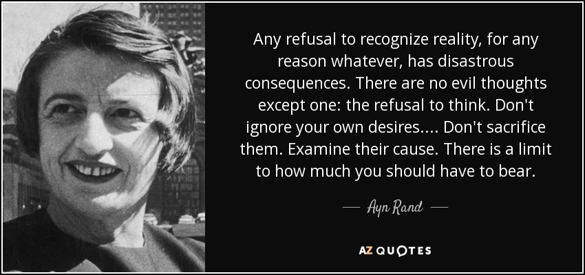 Any refusal to recognize reality, for any reason whatever, has disastrous consequences. There are no evil thoughts except one: the refusal to think. Don't ignore your own desires.... Don't sacrifice them. Examine their cause. There is a limit to how much you should have to bear. - Ayn Rand