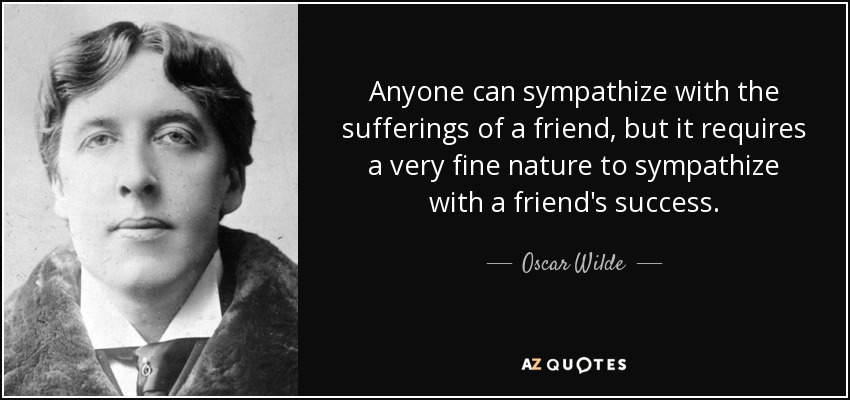 Anyone can sympathize with the sufferings of a friend, but it requires a very fine nature to sympathize with a friend's success. - Oscar Wilde