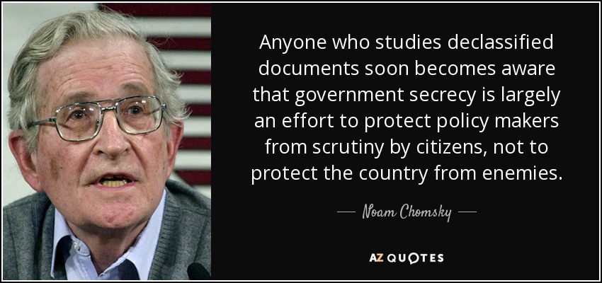Anyone who studies declassified documents soon becomes aware that government secrecy is largely an effort to protect policy makers from scrutiny by citizens, not to protect the country from enemies. - Noam Chomsky