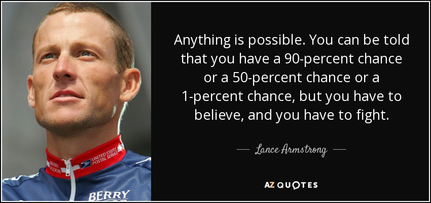 Anything is possible. You can be told that you have a 90-percent chance or a 50-percent chance or a 1-percent chance, but you have to believe, and you have to fight. - Lance Armstrong