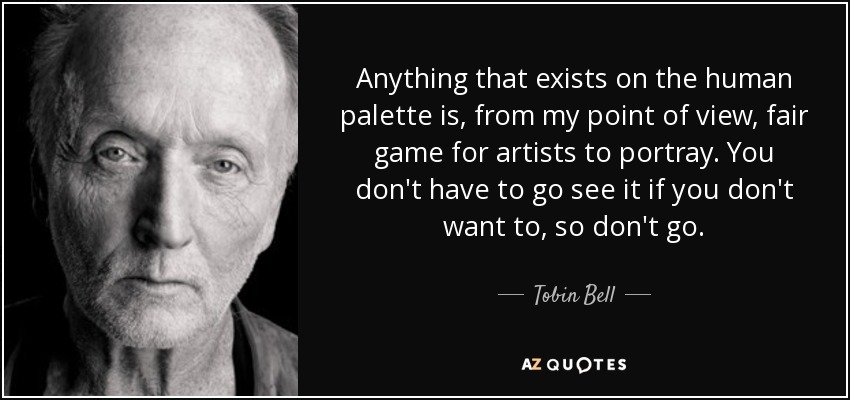 Anything that exists on the human palette is, from my point of view, fair game for artists to portray. You don't have to go see it if you don't want to, so don't go. - Tobin Bell