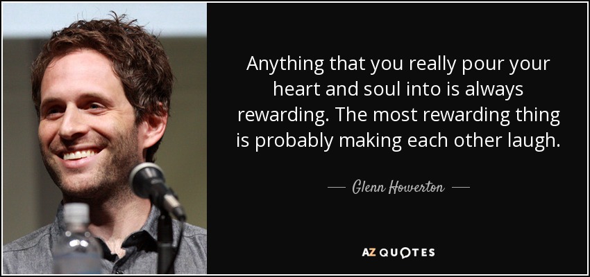 Anything that you really pour your heart and soul into is always rewarding. The most rewarding thing is probably making each other laugh. - Glenn Howerton