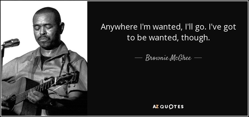 Anywhere I'm wanted, I'll go. I've got to be wanted, though. - Brownie McGhee