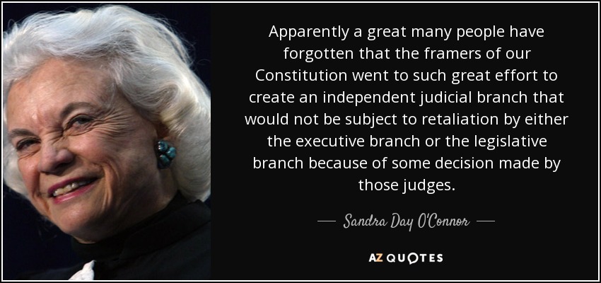 Apparently a great many people have forgotten that the framers of our Constitution went to such great effort to create an independent judicial branch that would not be subject to retaliation by either the executive branch or the legislative branch because of some decision made by those judges. - Sandra Day O'Connor