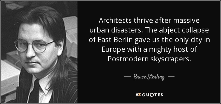 Architects thrive after massive urban disasters. The abject collapse of East Berlin gave us the only city in Europe with a mighty host of Postmodern skyscrapers. - Bruce Sterling