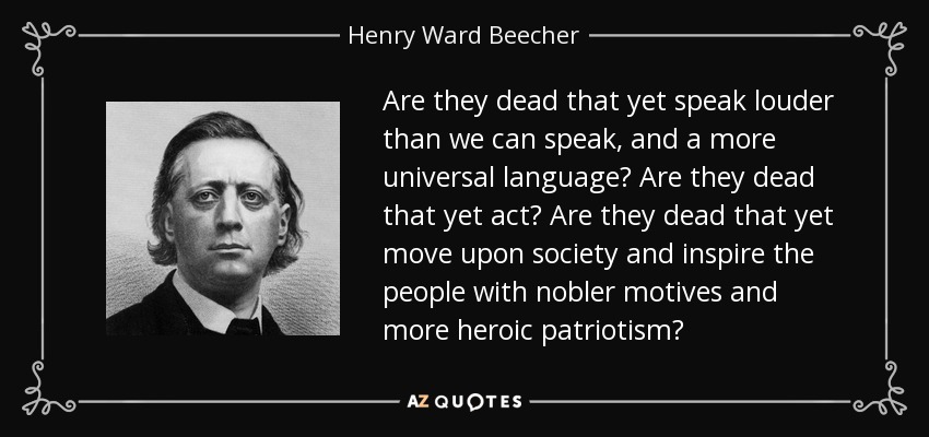 Are they dead that yet speak louder than we can speak, and a more universal language? Are they dead that yet act? Are they dead that yet move upon society and inspire the people with nobler motives and more heroic patriotism? - Henry Ward Beecher