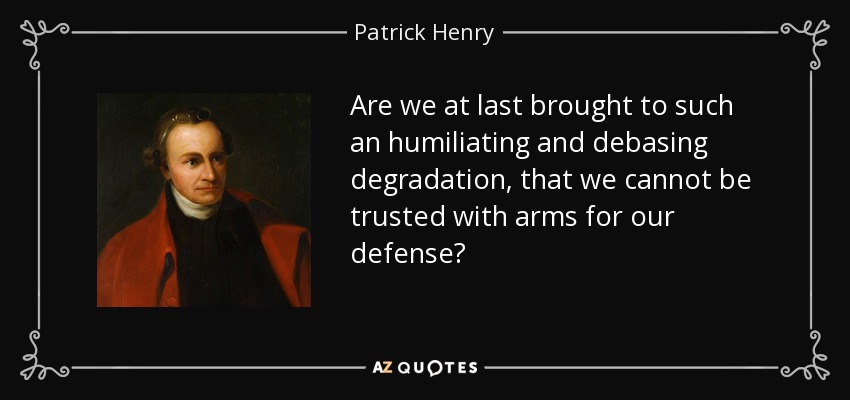 Are we at last brought to such an humiliating and debasing degradation, that we cannot be trusted with arms for our defense? - Patrick Henry