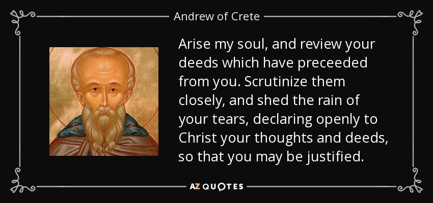 Arise my soul, and review your deeds which have preceeded from you. Scrutinize them closely, and shed the rain of your tears, declaring openly to Christ your thoughts and deeds, so that you may be justified. - Andrew of Crete